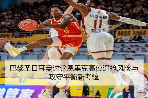 巴黎圣日耳曼讨论恩里克高位逼抢风险与攻守平衡新考验