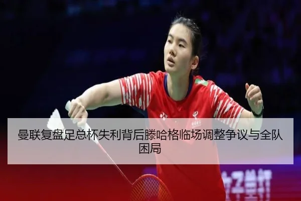 曼联复盘足总杯失利背后滕哈格临场调整争议与全队困局
