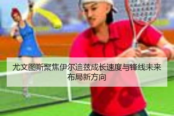 尤文图斯聚焦伊尔迪兹成长速度与锋线未来布局新方向